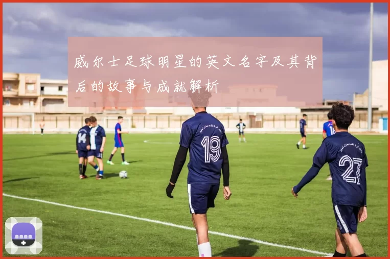 威尔士足球明星的英文名字及其背后的故事与成就解析