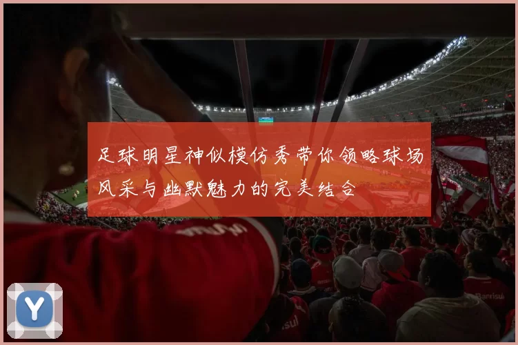 足球明星神似模仿秀带你领略球场风采与幽默魅力的完美结合