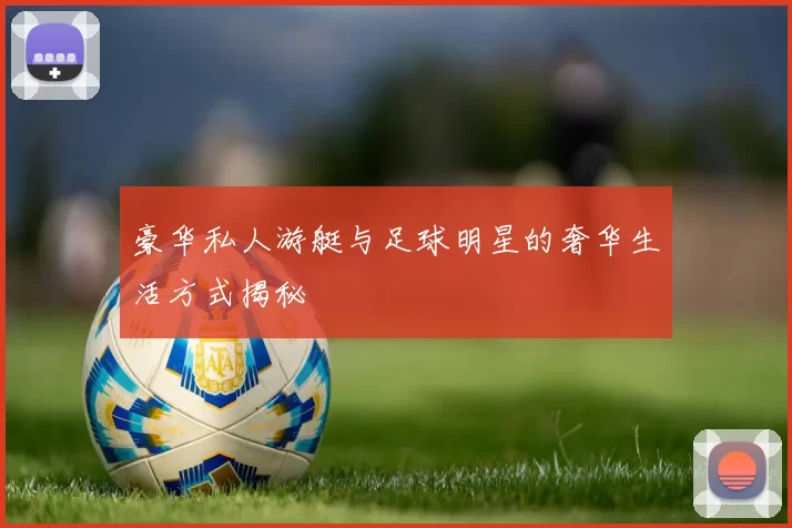 豪华私人游艇与足球明星的奢华生活方式揭秘