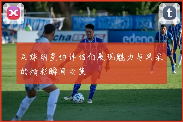 足球明星的伴侣们展现魅力与风采的精彩瞬间合集