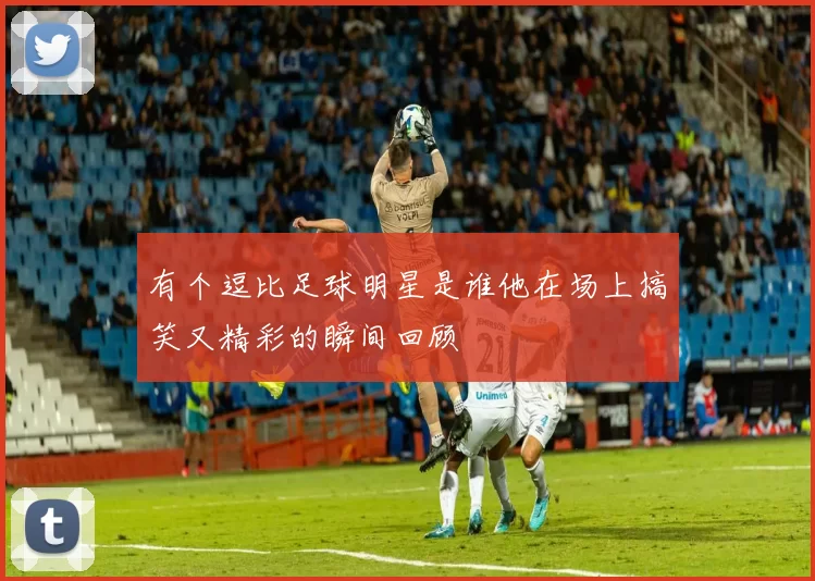有个逗比足球明星是谁他在场上搞笑又精彩的瞬间回顾