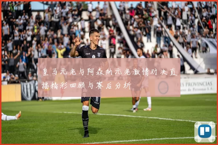皇马元老与阿森纳元老激情对决直播精彩回顾与赛后分析