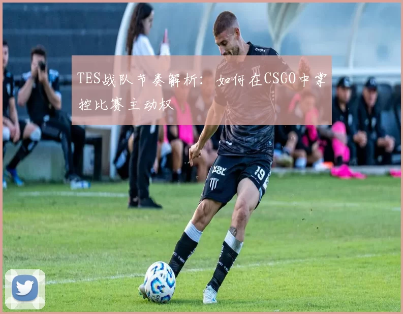 TES战队节奏解析：如何在CSGO中掌控比赛主动权