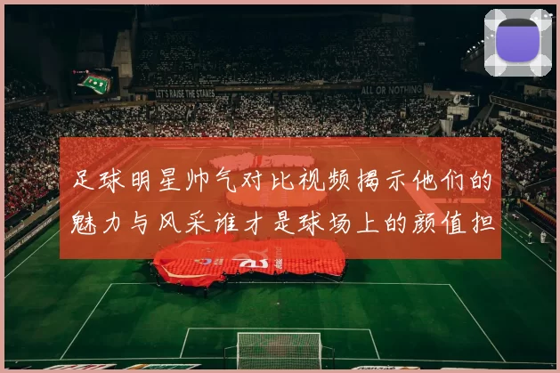 足球明星帅气对比视频揭示他们的魅力与风采谁才是球场上的颜值担当