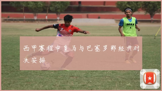 西甲赛程中皇马与巴塞罗那经典对决安排