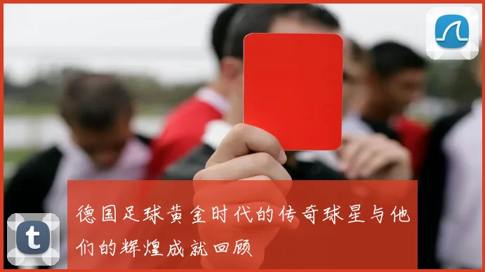 德国足球黄金时代的传奇球星与他们的辉煌成就回顾