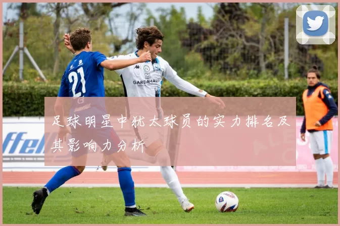 足球明星中犹太球员的实力排名及其影响力分析