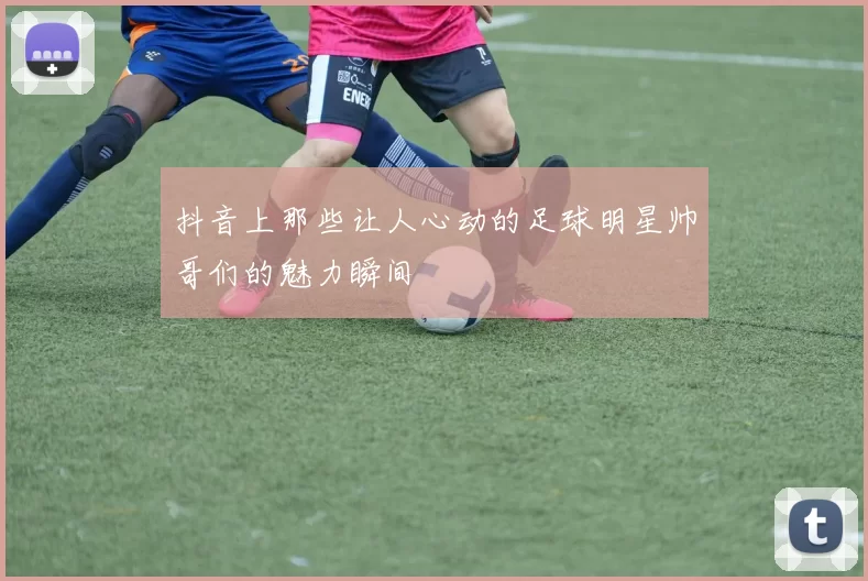 抖音上那些让人心动的足球明星帅哥们的魅力瞬间