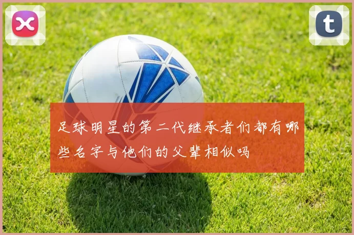足球明星的第二代继承者们都有哪些名字与他们的父辈相似吗
