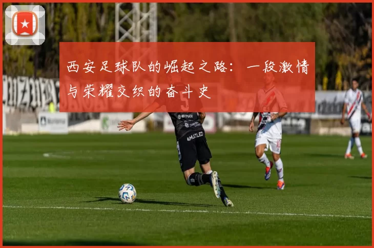 西安足球队的崛起之路：一段激情与荣耀交织的奋斗史