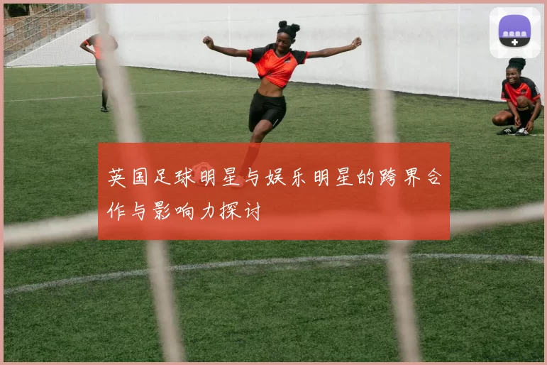 英国足球明星与娱乐明星的跨界合作与影响力探讨