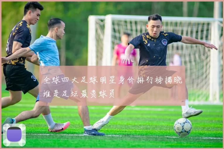 全球四大足球明星身价排行榜揭晓谁是足坛最贵球员