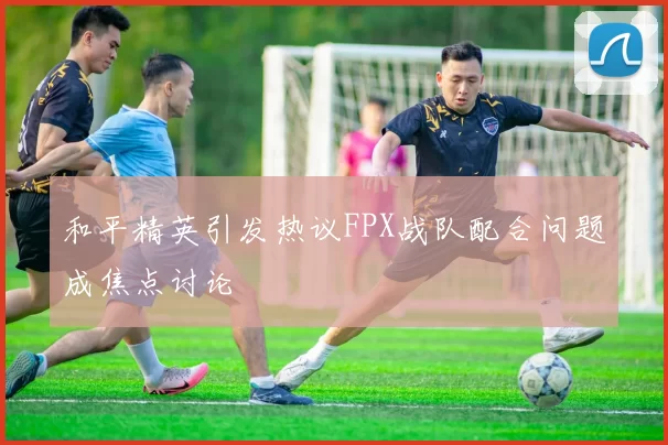 和平精英引发热议FPX战队配合问题成焦点讨论