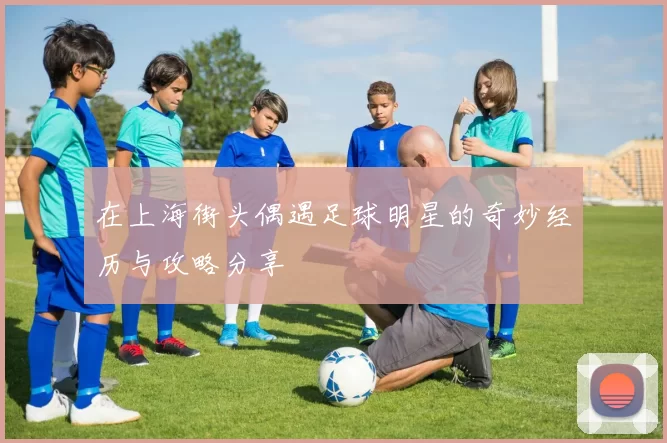 在上海街头偶遇足球明星的奇妙经历与攻略分享