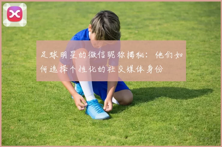 足球明星的微信昵称揭秘：他们如何选择个性化的社交媒体身份