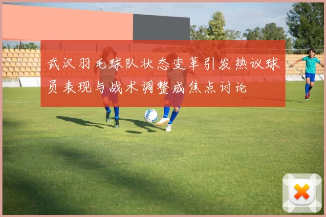 武汉羽毛球队状态变革引发热议球员表现与战术调整成焦点讨论