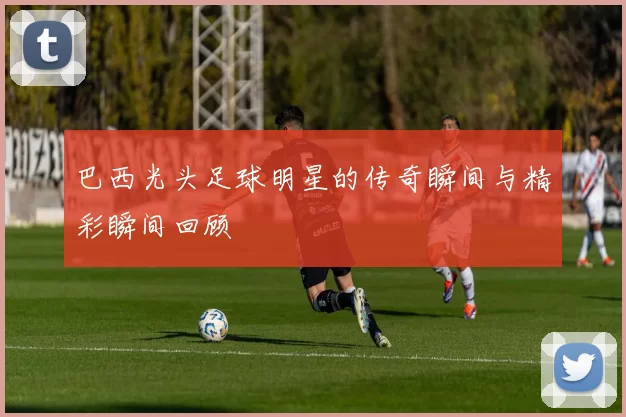 巴西光头足球明星的传奇瞬间与精彩瞬间回顾