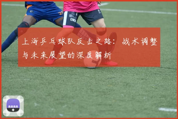 上海乒乓球队反击之路：战术调整与未来展望的深度解析