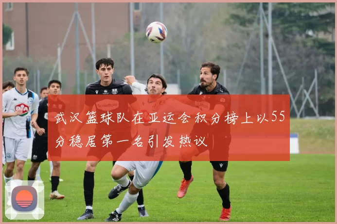 武汉篮球队在亚运会积分榜上以55分稳居第一名引发热议