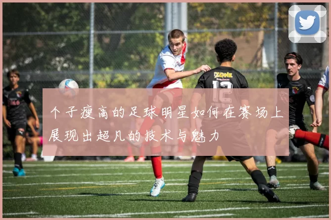 个子瘦高的足球明星如何在赛场上展现出超凡的技术与魅力