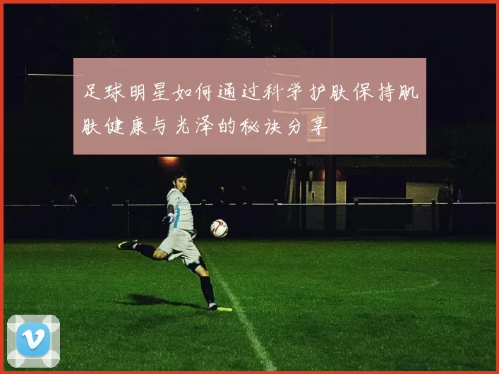 足球明星如何通过科学护肤保持肌肤健康与光泽的秘诀分享