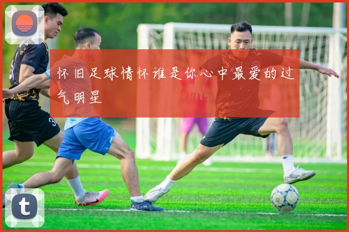怀旧足球情怀谁是你心中最爱的过气明星