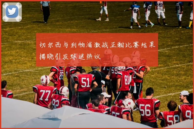 切尔西与利物浦激战正酣比赛结果揭晓引发球迷热议