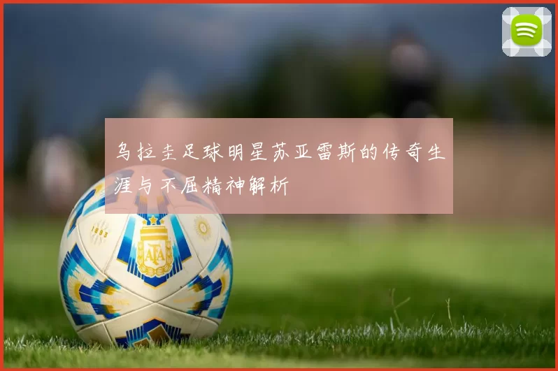 乌拉圭足球明星苏亚雷斯的传奇生涯与不屈精神解析