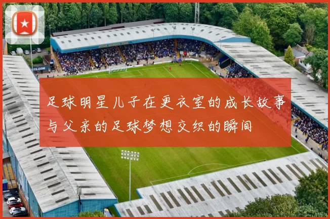 足球明星儿子在更衣室的成长故事与父亲的足球梦想交织的瞬间