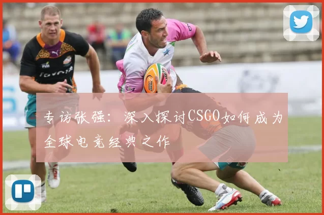 专访张强：深入探讨CSGO如何成为全球电竞经典之作
