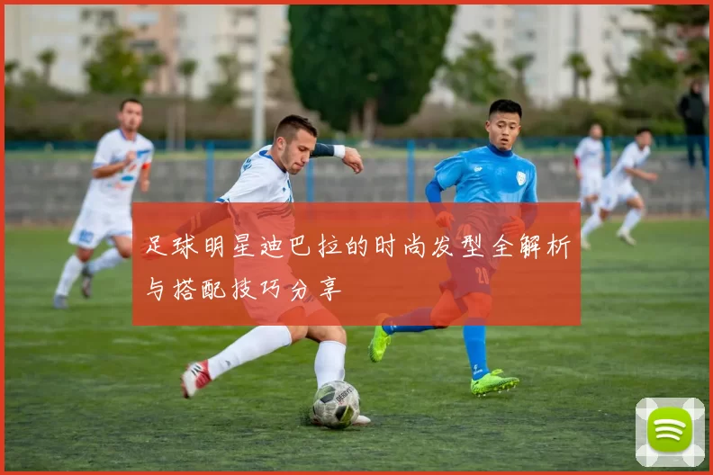 足球明星迪巴拉的时尚发型全解析与搭配技巧分享