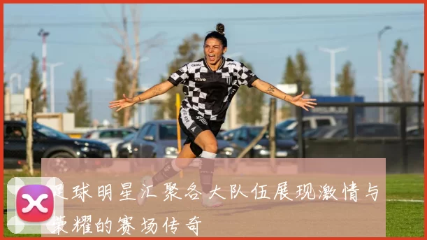 足球明星汇聚各大队伍展现激情与荣耀的赛场传奇