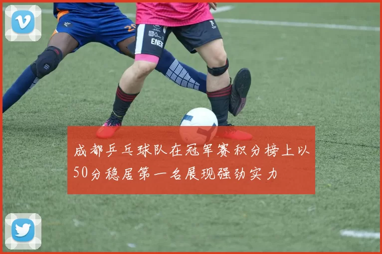 成都乒乓球队在冠军赛积分榜上以50分稳居第一名展现强劲实力