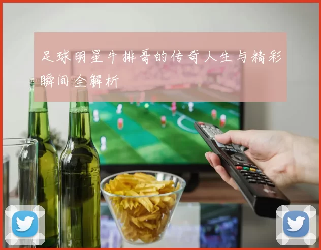 足球明星牛排哥的传奇人生与精彩瞬间全解析