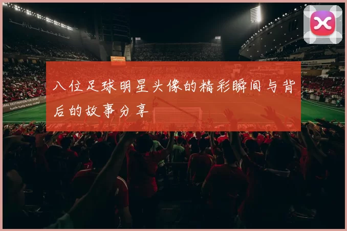 八位足球明星头像的精彩瞬间与背后的故事分享